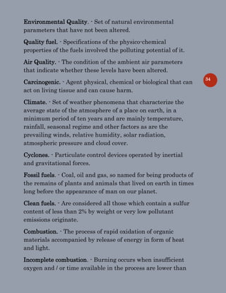 34
Environmental Quality. - Set of natural environmental
parameters that have not been altered.
Quality fuel. - Specifications of the physico-chemical
properties of the fuels involved the polluting potential of it.
Air Quality. - The condition of the ambient air parameters
that indicate whether these levels have been altered.
Carcinogenic. - Agent physical, chemical or biological that can
act on living tissue and can cause harm.
Climate. - Set of weather phenomena that characterize the
average state of the atmosphere of a place on earth, in a
minimum period of ten years and are mainly temperature,
rainfall, seasonal regime and other factors as are the
prevailing winds, relative humidity, solar radiation,
atmospheric pressure and cloud cover.
Cyclones. - Particulate control devices operated by inertial
and gravitational forces.
Fossil fuels. - Coal, oil and gas, so named for being products of
the remains of plants and animals that lived on earth in times
long before the appearance of man on our planet.
Clean fuels. - Are considered all those which contain a sulfur
content of less than 2% by weight or very low pollutant
emissions originate.
Combustion. - The process of rapid oxidation of organic
materials accompanied by release of energy in form of heat
and light.
Incomplete combustion. - Burning occurs when insufficient
oxygen and / or time available in the process are lower than
 
