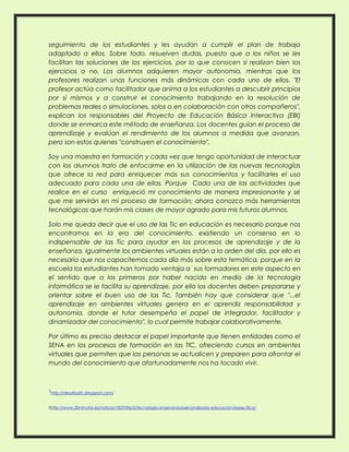 seguimiento de los estudiantes y les ayudan a cumplir el plan de trabajo
adaptado a ellos. Sobre todo, resuelven dudas, puesto que a los niños se les
facilitan las soluciones de los ejercicios, por lo que conocen si realizan bien los
ejercicios o no. Los alumnos adquieren mayor autonomía, mientras que los
profesores realizan unas funciones más dinámicas con cada uno de ellos. "El
profesor actúa como facilitador que anima a los estudiantes a descubrir principios
por sí mismos y a construir el conocimiento trabajando en la resolución de
problemas reales o simulaciones, solos o en colaboración con otros compañeros",
explican los responsables del Proyecto de Educación Básica Interactiva (EBI)
donde se enmarca este método de enseñanza. Los docentes guían el proceso de
aprendizaje y evalúan el rendimiento de los alumnos a medida que avanzan,
pero son estos quienes "construyen el conocimiento".
Soy una maestra en formación y cada vez que tengo oportunidad de interactuar
con los alumnos trato de enfocarme en la utilización de las nuevas tecnologías
que ofrece la red para enriquecer más sus conocimientos y facilitarles el uso
adecuado para cada una de ellas. Porque Cada una de las actividades que
realice en el curso enriqueció mi conocimiento de manera impresionante y sé
que me servirán en mi proceso de formación; ahora conozco más herramientas
tecnológicas que harán mis clases de mayor agrado para mis futuros alumnos.
Solo me queda decir que el uso de las Tic en educación es necesario porque nos
encontramos en la era del conocimiento, existiendo un consenso en lo
indispensable de las Tic para ayudar en los procesos de aprendizaje y de la
enseñanza. Igualmente los ambientes virtuales están a la orden del día, por ello es
necesario que nos capacitemos cada día más sobre esta temática, porque en la
escuela los estudiantes han tomado ventaja a sus formadores en este aspecto en
el sentido que a los primeros por haber nacido en medio de la tecnología
informática se le facilita su aprendizaje, por ello los docentes deben prepararse y
orientar sobre el buen uso de las Tic. También hay que considerar que "...el
aprendizaje en ambientes virtuales genera en el aprendiz responsabilidad y
autonomía, donde el tutor desempeña el papel de integrador, facilitador y
dinamizador del conocimiento", lo cual permite trabajar colaborativamente.
Por último es preciso destacar el papel importante que tienen entidades como el
SENA en los procesos de formación en las TIC, ofreciendo cursos en ambientes
virtuales que permiten que las personas se actualicen y preparen para afrontar el
mundo del conocimiento que afortunadamente nos ha tocado vivir.

1http://desafiostic.blogspot.com/
2http://www.20minutos.es/noticia/1837096/0/tecnologia-ensenanza/personalizada-educacion/especifica/

 