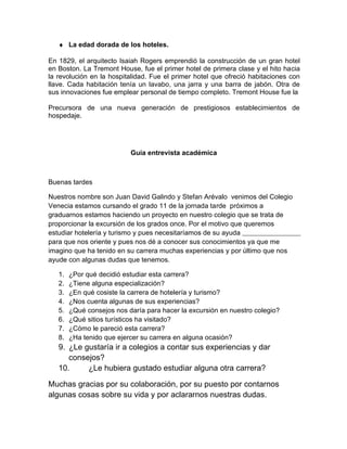 ♦ La edad dorada de los hoteles.
En 1829, el arquitecto Isaiah Rogers emprendió la construcción de un gran hotel
en Boston. La Tremont House, fue el primer hotel de primera clase y el hito hacia
la revolución en la hospitalidad. Fue el primer hotel que ofreció habitaciones con
llave. Cada habitación tenía un lavabo, una jarra y una barra de jabón. Otra de
sus innovaciones fue emplear personal de tiempo completo. Tremont House fue la
Precursora de una nueva generación de prestigiosos establecimientos de
hospedaje.

Guía entrevista académica

Buenas tardes
Nuestros nombre son Juan David Galindo y Stefan Arévalo venimos del Colegio
Venecia estamos cursando el grado 11 de la jornada tarde próximos a
graduarnos estamos haciendo un proyecto en nuestro colegio que se trata de
proporcionar la excursión de los grados once. Por el motivo que queremos
estudiar hotelería y turismo y pues necesitaríamos de su ayuda
para que nos oriente y pues nos dé a conocer sus conocimientos ya que me
imagino que ha tenido en su carrera muchas experiencias y por último que nos
ayude con algunas dudas que tenemos.
1.
2.
3.
4.
5.
6.
7.
8.

¿Por qué decidió estudiar esta carrera?
¿Tiene alguna especialización?
¿En qué cosiste la carrera de hotelería y turismo?
¿Nos cuenta algunas de sus experiencias?
¿Qué consejos nos daría para hacer la excursión en nuestro colegio?
¿Qué sitios turísticos ha visitado?
¿Cómo le pareció esta carrera?
¿Ha tenido que ejercer su carrera en alguna ocasión?

9. ¿Le gustaría ir a colegios a contar sus experiencias y dar
consejos?
10.
¿Le hubiera gustado estudiar alguna otra carrera?
Muchas gracias por su colaboración, por su puesto por contarnos
algunas cosas sobre su vida y por aclararnos nuestras dudas.

 