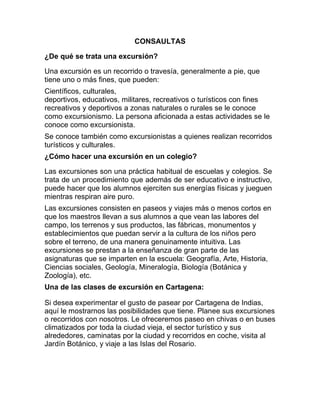CONSAULTAS
¿De qué se trata una excursión?
Una excursión es un recorrido o travesía, generalmente a pie, que
tiene uno o más fines, que pueden:
Científicos, culturales,
deportivos, educativos, militares, recreativos o turísticos con fines
recreativos y deportivos a zonas naturales o rurales se le conoce
como excursionismo. La persona aficionada a estas actividades se le
conoce como excursionista.
Se conoce también como excursionistas a quienes realizan recorridos
turísticos y culturales.
¿Cómo hacer una excursión en un colegio?
Las excursiones son una práctica habitual de escuelas y colegios. Se
trata de un procedimiento que además de ser educativo e instructivo,
puede hacer que los alumnos ejerciten sus energías físicas y jueguen
mientras respiran aire puro.
Las excursiones consisten en paseos y viajes más o menos cortos en
que los maestros llevan a sus alumnos a que vean las labores del
campo, los terrenos y sus productos, las fábricas, monumentos y
establecimientos que puedan servir a la cultura de los niños pero
sobre el terreno, de una manera genuinamente intuitiva. Las
excursiones se prestan a la enseñanza de gran parte de las
asignaturas que se imparten en la escuela: Geografía, Arte, Historia,
Ciencias sociales, Geología, Mineralogía, Biología (Botánica y
Zoología), etc.
Una de las clases de excursión en Cartagena:
Si desea experimentar el gusto de pasear por Cartagena de Indias,
aquí le mostrarnos las posibilidades que tiene. Planee sus excursiones
o recorridos con nosotros. Le ofreceremos paseo en chivas o en buses
climatizados por toda la ciudad vieja, el sector turístico y sus
alrededores, caminatas por la ciudad y recorridos en coche, visita al
Jardín Botánico, y viaje a las Islas del Rosario.

 