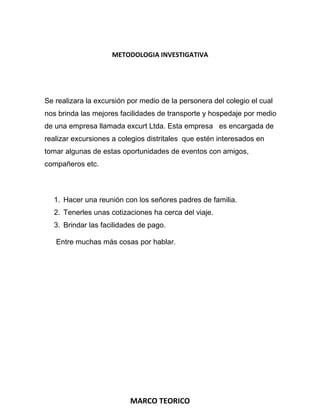 METODOLOGIA INVESTIGATIVA

Se realizara la excursión por medio de la personera del colegio el cual
nos brinda las mejores facilidades de transporte y hospedaje por medio
de una empresa llamada excurt Ltda. Esta empresa es encargada de
realizar excursiones a colegios distritales que estén interesados en
tomar algunas de estas oportunidades de eventos con amigos,
compañeros etc.

1. Hacer una reunión con los señores padres de familia.
2. Tenerles unas cotizaciones ha cerca del viaje.
3. Brindar las facilidades de pago.
Entre muchas más cosas por hablar.

MARCO TEORICO

 