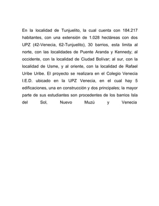 En la localidad de Tunjuelito, la cual cuenta con 184.217
habitantes, con una extensión de 1.028 hectáreas con dos
UPZ (42-Venecia, 62-Tunjuelito), 30 barrios, esta limita al
norte, con las localidades de Puente Aranda y Kennedy; al
occidente, con la localidad de Ciudad Bolívar; al sur, con la
localidad de Usme, y al oriente, con la localidad de Rafael
Uribe Uribe. El proyecto se realizara en el Colegio Venecia
I.E.D. ubicado en la UPZ Venecia, en el cual hay 5
edificaciones, una en construcción y dos principales; la mayor
parte de sus estudiantes son procedentes de los barrios Isla
del

Sol,

Nuevo

Muzú

y

Venecia

 