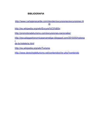 BIBLIOGRAFIA
http://www.cartagenacaribe.com/dondeir/excursiones/excursiones.ht
m
http://es.wikipedia.org/wiki/Excursi%C3%B3n
http://promotoradeturismo.com/excursiones-nacionales/
http://escuelagastronomicasenamelgar.blogspot.com/2010/05/historia
de-la-hoteleria.html
http://es.wikipedia.org/wiki/Turismo
http://www.derechodelturismo.net/contenidosVer.php?contenido

 