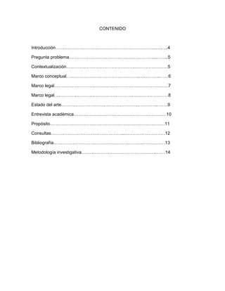 CONTENIDO

Introducción…………………………………………………………...……..4
Pregunta problema…………………………………………………...……..5
Contextualización……………………………………………………………5
Marco conceptual…………………………………………..…………..……6
Marco legal……………………………….………………….………….……7
Marco legal……………………………….………………….………….……8
Estado del arte.………………………………………………………..…….9
Entrevista académica………………………………………………………10
Propósito……………………………………………………………………11
Consultas…………………………………………...………………………12
Bibliografía…………………………………………………….……………13
Metodología investigativa…………………………………………………14

 