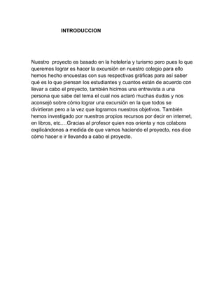 INTRODUCCION

Nuestro proyecto es basado en la hotelería y turismo pero pues lo que
queremos lograr es hacer la excursión en nuestro colegio para ello
hemos hecho encuestas con sus respectivas gráficas para así saber
qué es lo que piensan los estudiantes y cuantos están de acuerdo con
llevar a cabo el proyecto, también hicimos una entrevista a una
persona que sabe del tema el cual nos aclaró muchas dudas y nos
aconsejó sobre cómo lograr una excursión en la que todos se
divirtieran pero a la vez que logramos nuestros objetivos. También
hemos investigado por nuestros propios recursos por decir en internet,
en libros, etc.…Gracias al profesor quien nos orienta y nos colabora
explicándonos a medida de que vamos haciendo el proyecto, nos dice
cómo hacer e ir llevando a cabo el proyecto.

 