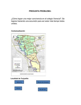 PREGUNTA PROBLEMA:

¿Cómo lograr una mejor convivencia en el colegio Venecia? .Se
lograra haciendo una excursión para así estar más tiempo todos
unidos.

Contextualización

Localidad de Tunjuelito
Santa Fe

Fátima

Rincón de Venecia

Isla del Sol

 