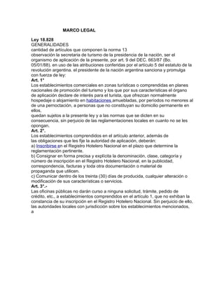 MARCO LEGAL
Ley 18.828
GENERALIDADES
cantidad de artículos que componen la norma 13
observación la secretaria de turismo de la presidencia de la nación, ser el
organismo de aplicación de la presente, por art. 9 del DEC. 663/87 (Bo.
05/01/88). en uso de las atribuciones conferidas por el artículo 5 del estatuto de la
revolución argentina. el presidente de la nación argentina sanciona y promulga
con fuerza de ley:
Art. 1°
Los establecimientos comerciales en zonas turísticas o comprendidas en planes
nacionales de promoción del turismo y los que por sus características el órgano
de aplicación declare de interés para el turista, que ofrezcan normalmente
hospedaje o alojamiento en habitaciones amuebladas, por períodos no menores al
de una pernoctación, a personas que no constituyan su domicilio permanente en
ellos,
quedan sujetos a la presente ley y a las normas que se dicten en su
consecuencia, sin perjuicio de las reglamentaciones locales en cuanto no se les
opongan.
Art. 2°.
Los establecimientos comprendidos en el artículo anterior, además de
las obligaciones que les fije la autoridad de aplicación, deberán:
a) Inscribirse en el Registro Hotelero Nacional en el plazo que determine la
reglamentación pertinente.
b) Consignar en forma precisa y explícita la denominación, clase, categoría y
número de inscripción en el Registro Hotelero Nacional, en la publicidad,
correspondencia, facturas y toda otra documentación o material de
propaganda que utilicen.
c) Comunicar dentro de los treinta (30) días de producida, cualquier alteración o
modificación de sus características o servicios.
Art. 3°.Las oficinas públicas no darán curso a ninguna solicitud, trámite, pedido de
crédito, etc., a establecimientos comprendidos en el artículo 1, que no exhiban la
constancia de su inscripción en el Registro Hotelero Nacional. Sin perjuicio de ello,
las autoridades locales con jurisdicción sobre los establecimientos mencionados,
a

 