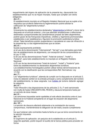 requerimiento del órgano de aplicación de la presente ley, clausurarán los
establecimientos que no se hayan inscripto, hasta que cumplan con dicha
obligación.
Art. 4°.El establecimiento inscripto en el Registro Hotelero Nacional que se sujete a los
requisitos que al efecto determine la reglamentación podrá solicitar la
calificación de "alojamiento turístico".
Art. 5°.Únicamente los establecimientos declarados "alojamientos turísticos" a tenor de lo
dispuesto en el artículo anterior, y los que efectúen ampliaciones o refecciones
destinadas a proporcionarles las características propias de tales alojamientos,
podrán gozar de las franquicias impositivas, créditos y regímenes promocionales
establecidos o por establecerse y figuraren la promoción publicitaria turística
oficial. Tales beneficios podrán suspenderse o cancelarse en caso de infracción a
la presente ley o a las reglamentaciones que se dicten.
Art. 6°.Queda expresamente prohibido:
a) el uso de la denominación "internacional", "de lujo" y sus derivados para todo
tipo de establecimiento de alojamiento, con excepción de los comprendidos en
la Ley 17.752.
b) El uso de las denominaciones "hotel", "hotel de turismo", "motel" y
"hostería", para todo establecimiento no inscripto en el Registro Hotelero
Nacional;
c) El uso de las denominaciones "hotel de turismo", "motel" y "hostería" para
todos los establecimientos no declarados alojamientos turísticos.
Los establecimientos homologados podrán utilizar dichas denominaciones de
acuerdo con la clasificación que les correspondiere.Ref. Normativas: Ley
17.752
Art. 7°.Los "alojamientos turísticos", además de cumplir con lo dispuesto en el artículo 2,
inciso b) deberán exhibir en la entrada principal y como complemento del nombre
del establecimiento, la clase asignada. Los hoteles de turismo deberán agregar
la categoría.
Art. 8°.Toda infracción a las disposiciones de los artículos 2, 6 y 7 será sancionada
con multa de hasta CINCUENTA MIL PESOS y clausura temporaria hasta por
un período de doce meses.
Art. 9°.Las sanciones impuestas serán apelables al solo efecto devolutivo ante el Juez
Nacional en lo Federal competente en el lugar de situación del alojamiento
sancionado.
Art. 10°.La sanción de clausura afectará solamente a la contratación de nuevos
compromisos, manteniéndose la obligación de dar total y exacto cumplimiento
a
los que hubieran sido contraídos hasta la fecha en que se tome conocimiento de
la sanción impuesta.
Art. 11.°
El organismo de aplicación, sin perjuicio de lo establecido en el artículo 3,
segundo apartado, podrá requerir el auxilio de la fuerza pública para proceder en
forma

 