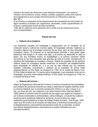 directa a concretar las clausuras y para efectuar el secuestro, con cargo al
infractor, de los letreros, avisos, rótulos, carteles, papelería y todo otro material
de propaganda en que consten denominaciones en infracción a esta ley.
Art. 12°.Si el infractor a cualquiera de las disposiciones de la presente ley fuera titular de
algún beneficio acordado por organismos nacionales, podrá suspendérsele en
el goce y participación futura de tales beneficios.
Todo ello sin perjuicio de la aplicación de la multa y de las demás sanciones
que correspondiesen.
Estado del arte
♦ Historia de la hotelería
Las industrias actuales de hospedaje y restaurantes son el resultado de la
evolución social y cultural de muchos siglos. El hospedaje cómodo, higiénico se
consideró alguna vez el privilegio exclusivo de los ricos, pero se hizo accesible al
ciudadano común. El progreso en la transportación permitió a más gente viajar
distancias más largas a un costo más bajo, y el turismo se desarrolló en todo el
globo. De sus humildes inicios, la hospitalidad y el turismo crecieron hasta
convertirse en las dos industrias más grandes de todo el mundo. Actualmente, la
industria del hospedaje es compleja y diversa. Desde las posadas de los tiempos
bíblicos hasta los complejos resorts modernos, la evolución del establecimiento
para hospedaje ha influido en, y a su vez ha sido influida por, los cambios
sociales, culturales, económicos y políticos de la sociedad. El primer hotel
estadounidense, el City Hotel, se inauguró en 1794, en la ciudad de Nueva York.
El City Hotel contaba con 73 cuartos para huéspedes, cuyo propósito único era el
hospedaje. El primer hotel estadounidense, el City Hotel, se inauguró en 1794, en
la ciudad de Nueva York.
♦ Historia del turismo
Según la Organización Mundial del Turismo, el turismo comprende las actividades
que realizan las personas durante sus viajes y estancias en lugares distintos al de
su entorno habitual, por un período consecutivo inferior a un año y mayor a un
día, con fines de ocio, por negocios o por otros motivos.Arthur Barman (Berlín,
1930) define el turismo como el conjunto de los viajes cuyo objeto es el placer o
por motivos comerciales o profesionales y otros análogos, y durante los cuales la
ausencia de la residencia habitual es temporal, no son turismo los viajes
realizados para trasladarse al lugar de trabajo.Walter Hunziker - Kart Krupp, 1942
dicen que "El turismo es el conjunto de relaciones y fenómenos producidos por
el desplazamiento y permanencia de personas fuera de su domicilio, en tanto
que dichos desplazamientos y permanencia no están motivados por una
actividad lucrativa"

 