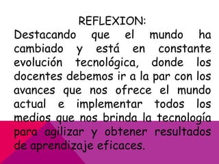 REFLEXION:

Destacando que el mundo ha
cambiado y está en constante
evolución tecnológica, donde los
docentes debemos ir a la par con los
avances que nos ofrece el mundo
actual e implementar todos los
medios que nos brinda la tecnología
para agilizar y obtener resultados
de aprendizaje eficaces.

 