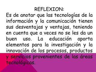 REFLEXION:
Es de anotar que las tecnologías de la
información y la comunicación tienen
sus desventajas y ventajas, teniendo
en cuenta que a veces no se les da un
buen uso. La educación aporta
elementos para la investigación y la
innovación de los procesos, productos
y servicios provenientes de las áreas
tecnológicas.

 