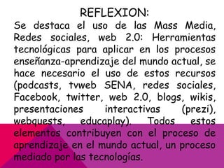 REFLEXION:

Se destaca el uso de las Mass Media,
Redes sociales, web 2.0: Herramientas
tecnológicas para aplicar en los procesos
enseñanza-aprendizaje del mundo actual, se
hace necesario el uso de estos recursos
(podcasts, tvweb SENA, redes sociales,
Facebook, twitter, web 2.0, blogs, wikis,
presentaciones
interactivas
(prezi),
webquests,
educaplay).
Todos
estos
elementos contribuyen con el proceso de
aprendizaje en el mundo actual, un proceso
mediado por las tecnologías.

 