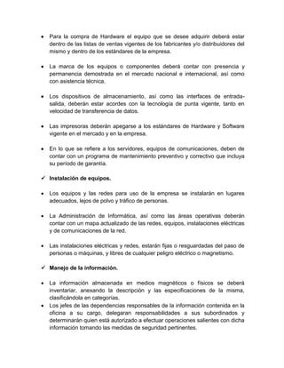 

Para la compra de Hardware el equipo que se desee adquirir deberá estar
dentro de las listas de ventas vigentes de los fabricantes y/o distribuidores del
mismo y dentro de los estándares de la empresa.



La marca de los equipos o componentes deberá contar con presencia y
permanencia demostrada en el mercado nacional e internacional, así como
con asistencia técnica.



Los dispositivos de almacenamiento, así como las interfaces de entradasalida, deberán estar acordes con la tecnología de punta vigente, tanto en
velocidad de transferencia de datos.



Las impresoras deberán apegarse a los estándares de Hardware y Software
vigente en el mercado y en la empresa.



En lo que se refiere a los servidores, equipos de comunicaciones, deben de
contar con un programa de mantenimiento preventivo y correctivo que incluya
su período de garantía.

 Instalación de equipos.


Los equipos y las redes para uso de la empresa se instalarán en lugares
adecuados, lejos de polvo y tráfico de personas.



La Administración de Informática, así como las áreas operativas deberán
contar con un mapa actualizado de las redes, equipos, instalaciones eléctricas
y de comunicaciones de la red.



Las instalaciones eléctricas y redes, estarán fijas o resguardadas del paso de
personas o máquinas, y libres de cualquier peligro eléctrico o magnetismo.

 Manejo de la información.




La información almacenada en medios magnéticos o físicos se deberá
inventariar, anexando la descripción y las especificaciones de la misma,
clasificándola en categorías.
Los jefes de las dependencias responsables de la información contenida en la
oficina a su cargo, delegaran responsabilidades a sus subordinados y
determinarán quien está autorizado a efectuar operaciones salientes con dicha
información tomando las medidas de seguridad pertinentes.

 