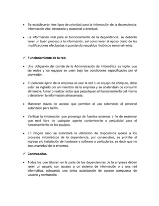 

Se establecerán tres tipos de prioridad para la información de la dependencia:
Información vital, necesaria y ocasional o eventual.



La información vital para el funcionamiento de la dependencia, se deberán
tener un buen proceso a la información, así como tener el apoyo diario de las
modificaciones efectuadas y guardando respaldos históricos semanalmente.

 Funcionamiento de la red.


Una obligación del comité de la Administración de Informática es vigilar que
las redes y los equipos se usen bajo las condiciones especificadas por el
proveedor.



El personal ajeno de la empresa al usar la red o un equipo de cómputo, debe
estar su vigilado por un miembro de la empresa y se abstendrán de consumir
alimentos, fumar o realizar actos que perjudiquen el funcionamiento del mismo
o deterioren la información almacenada.



Mantener claves de acceso que permitan el uso solamente al personal
autorizado para tal fin.



Verificar la información que provenga de fuentes externas a fin de examinar
que esté libre de cualquier agente contaminante o perjudicial para el
funcionamiento de los equipos.



En ningún caso se autorizará la utilización de dispositivos ajenos a los
procesos informáticos de la dependencia, por consecutivo, se prohíbe el
ingreso y/o instalación de hardware y software a particulares, es decir que no
sea propiedad de la empresa.

 Contraseñas.


Todos los que laboren en la parte de las dependencias de la empresa deben
tener un usuario con acceso a un sistema de información o a una red
informática, colocando una única autorización de acceso compuesta de
usuario y contraseña.

 