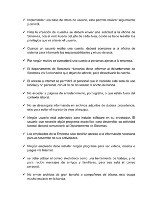  Implementar una base de datos de usuario, esto permite realizar seguimiento
y control.
 Para la creación de cuentas se deberá enviar una solicitud a la oficina de
Sistemas, con el visto bueno del jefe de cada área, donde se bebe resaltar los
privilegios que va a tener el usuario.
 Cuando un usuario reciba una cuenta, deberá acercarse a la oficina de
sistema para informarle las responsabilidades y el uso de esta.
 Por ningún motivo se concederá una cuenta a personas ajenas a la empresa.
 El departamento de Recursos Humanos debe informar al departamento de
Sistemas los funcionarios que dejan de laborar, para desactivarle la cuenta.
 El acceso a internet se permitirá al personal que lo necesite este será de uso
laboral y no personal, con el fin de no saturar el ancho de banda.
 No acceder a páginas de entretenimiento, pornografía, o que estén fuera del
contexto laboral.
 No se descargara información en archivos adjuntos de dudosa procedencia,
esto para evitar el ingreso de virus al equipo.
 Ningún usuario está autorizado para instalar software en su ordenador. El
usuario que necesite algún programa específico para desarrollar su actividad
laboral, deberá comunicarlo al Departamento de Sistemas.
 Los empleados de la Empresa solo tendrán acceso a la información necesaria
para el desarrollo de sus actividades.
 Ningún empleado debe instalar ningún programa para ver vídeos, música o
juegos vía Internet.
 se debe utilizar el correo electrónico como una herramienta de trabajo, y no
para recibir mensajes de amigos y familiares, para eso está el correo
personal.
 No enviar archivos de gran tamaño a compañeros de oficina, esto ocupa
mucho espacio en la banda.

 
