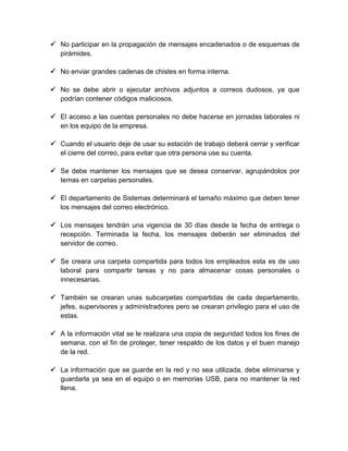  No participar en la propagación de mensajes encadenados o de esquemas de
pirámides.
 No enviar grandes cadenas de chistes en forma interna.
 No se debe abrir o ejecutar archivos adjuntos a correos dudosos, ya que
podrían contener códigos maliciosos.
 El acceso a las cuentas personales no debe hacerse en jornadas laborales ni
en los equipo de la empresa.
 Cuando el usuario deje de usar su estación de trabajo deberá cerrar y verificar
el cierre del correo, para evitar que otra persona use su cuenta.
 Se debe mantener los mensajes que se desea conservar, agrupándolos por
temas en carpetas personales.
 El departamento de Sistemas determinará el tamaño máximo que deben tener
los mensajes del correo electrónico.
 Los mensajes tendrán una vigencia de 30 días desde la fecha de entrega o
recepción. Terminada la fecha, los mensajes deberán ser eliminados del
servidor de correo.
 Se creara una carpeta compartida para todos los empleados esta es de uso
laboral para compartir tareas y no para almacenar cosas personales o
innecesarias.
 También se crearan unas subcarpetas compartidas de cada departamento,
jefes, supervisores y administradores pero se crearan privilegio para el uso de
estas.
 A la información vital se le realizara una copia de seguridad todos los fines de
semana, con el fin de proteger, tener respaldo de los datos y el buen manejo
de la red.
 La información que se guarde en la red y no sea utilizada, debe eliminarse y
guardarla ya sea en el equipo o en memorias USB, para no mantener la red
llena.

 