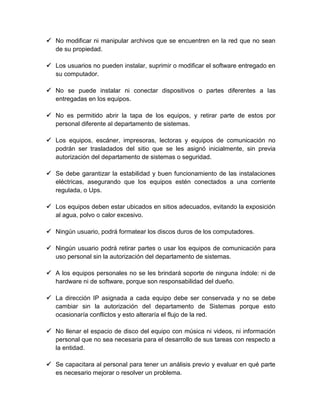  No modificar ni manipular archivos que se encuentren en la red que no sean
de su propiedad.
 Los usuarios no pueden instalar, suprimir o modificar el software entregado en
su computador.
 No se puede instalar ni conectar dispositivos o partes diferentes a las
entregadas en los equipos.
 No es permitido abrir la tapa de los equipos, y retirar parte de estos por
personal diferente al departamento de sistemas.
 Los equipos, escáner, impresoras, lectoras y equipos de comunicación no
podrán ser trasladados del sitio que se les asignó inicialmente, sin previa
autorización del departamento de sistemas o seguridad.
 Se debe garantizar la estabilidad y buen funcionamiento de las instalaciones
eléctricas, asegurando que los equipos estén conectados a una corriente
regulada, o Ups.
 Los equipos deben estar ubicados en sitios adecuados, evitando la exposición
al agua, polvo o calor excesivo.
 Ningún usuario, podrá formatear los discos duros de los computadores.
 Ningún usuario podrá retirar partes o usar los equipos de comunicación para
uso personal sin la autorización del departamento de sistemas.
 A los equipos personales no se les brindará soporte de ninguna índole: ni de
hardware ni de software, porque son responsabilidad del dueño.
 La dirección IP asignada a cada equipo debe ser conservada y no se debe
cambiar sin la autorización del departamento de Sistemas porque esto
ocasionaría conflictos y esto alteraría el flujo de la red.
 No llenar el espacio de disco del equipo con música ni videos, ni información
personal que no sea necesaria para el desarrollo de sus tareas con respecto a
la entidad.
 Se capacitara al personal para tener un análisis previo y evaluar en qué parte
es necesario mejorar o resolver un problema.

 