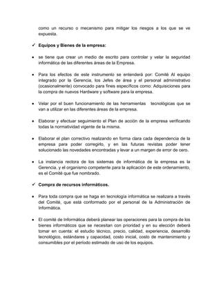 como un recurso o mecanismo para mitigar los riesgos a los que se ve
expuesta.
 Equipos y Bienes de la empresa:


se tiene que crear un medio de escrito para controlar y velar la seguridad
informática de las diferentes áreas de la Empresa.



Para los efectos de este instrumento se entenderá por: Comité Al equipo
integrado por la Gerencia, los Jefes de área y el personal administrativo
(ocasionalmente) convocado para fines específicos como: Adquisiciones para
la compra de nuevos Hardware y software para la empresa.



Velar por el buen funcionamiento de las herramientas
van a utilizar en las diferentes áreas de la empresa.



Elaborar y efectuar seguimiento el Plan de acción de la empresa verificando
todas la normatividad vigente de la misma.



Elaborar el plan correctivo realizando en forma clara cada dependencia de la
empresa para poder corregirlo, y en las futuras revistas poder tener
solucionado las novedades encontradas y levar a un margen de error de cero.



La instancia rectora de los sistemas de informática de la empresa es la
Gerencia, y el organismo competente para la aplicación de este ordenamiento,
es el Comité que fue nombrado.

tecnológicas que se

 Compra de recursos informáticos.


Para toda compra que se haga en tecnología informática se realizara a través
del Comité, que está conformado por el personal de la Administración de
Informática.



El comité de Informática deberá planear las operaciones para la compra de los
bienes informáticos que se necesitan con prioridad y en su elección deberá
tomar en cuenta: el estudio técnico, precio, calidad, experiencia, desarrollo
tecnológico, estándares y capacidad, costo inicial, costo de mantenimiento y
consumibles por el período estimado de uso de los equipos.

 