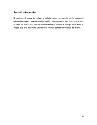 Factibilidad operativa
El equipo será capaz de realizar el trabajo puesto que cuenta con la capacidad
necesaria así como una buena organización que controla el líder del proyecto. Los
factores de ánimo y motivación influyen en el momento de trabajo de un equipo.
Puesto que esto determina un ambiente propicio para la convivencia del mismo.

16

 