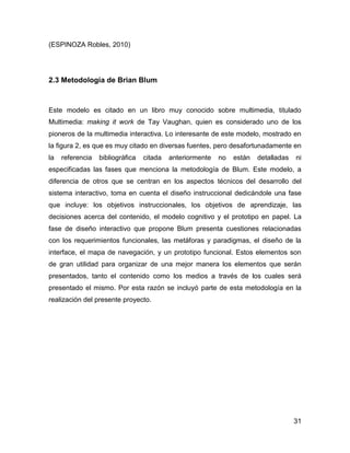 (ESPINOZA Robles, 2010)

2.3 Metodología de Brian Blum

Este modelo es citado en un libro muy conocido sobre multimedia, titulado
Multimedia: making it work de Tay Vaughan, quien es considerado uno de los
pioneros de la multimedia interactiva. Lo interesante de este modelo, mostrado en
la figura 2, es que es muy citado en diversas fuentes, pero desafortunadamente en
la

referencia

bibliográfica

citada

anteriormente

no

están

detalladas

ni

especificadas las fases que menciona la metodología de Blum. Este modelo, a
diferencia de otros que se centran en los aspectos técnicos del desarrollo del
sistema interactivo, toma en cuenta el diseño instruccional dedicándole una fase
que incluye: los objetivos instruccionales, los objetivos de aprendizaje, las
decisiones acerca del contenido, el modelo cognitivo y el prototipo en papel. La
fase de diseño interactivo que propone Blum presenta cuestiones relacionadas
con los requerimientos funcionales, las metáforas y paradigmas, el diseño de la
interface, el mapa de navegación, y un prototipo funcional. Estos elementos son
de gran utilidad para organizar de una mejor manera los elementos que serán
presentados, tanto el contenido como los medios a través de los cuales será
presentado el mismo. Por esta razón se incluyó parte de esta metodología en la
realización del presente proyecto.

31

 