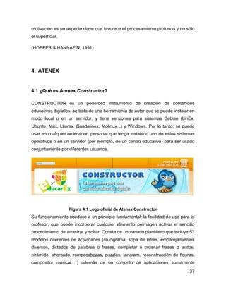 motivación es un aspecto clave que favorece el procesamiento profundo y no sólo
el superficial.
(HOPPER & HANNAFIN, 1991)

4. ATENEX

4.1 ¿Qué es Atenex Constructor?
CONSTRUCTOR es un poderoso instrumento de creación de contenidos
educativos digitales; se trata de una herramienta de autor que se puede instalar en
modo local o en un servidor, y tiene versiones para sistemas Debian (LinEx,
Ubuntu, Max, Lliurex, Guadalinex, Molinux...) y Windows. Por lo tanto, se puede
usar en cualquier ordenador personal que tenga instalado uno de estos sistemas
operativos o en un servidor (por ejemplo, de un centro educativo) para ser usado
conjuntamente por diferentes usuarios.

Figura 4.1 Logo oficial de Atenex Constructor

Su funcionamiento obedece a un principio fundamental: la facilidad de uso para el
profesor, que puede incorporar cualquier elemento poImagen activar el sencillo
procedimiento de arrastrar y soltar. Consta de un variado plantillero que incluye 53
modelos diferentes de actividades (crucigrama, sopa de letras, emparejamientos
diversos, dictados de palabras o frases, completar u ordenar frases o textos,
pirámide, ahorcado, rompecabezas, puzzles, tangram, reconstrucción de figuras,
compositor musical,…) además de un conjunto de aplicaciones sumamente
37

 