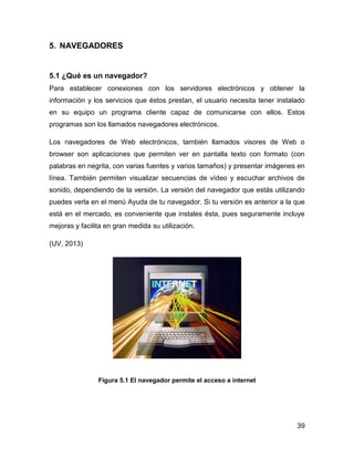 5. NAVEGADORES

5.1 ¿Qué es un navegador?
Para establecer conexiones con los servidores electrónicos y obtener la
información y los servicios que éstos prestan, el usuario necesita tener instalado
en su equipo un programa cliente capaz de comunicarse con ellos. Estos
programas son los llamados navegadores electrónicos.
Los navegadores de Web electrónicos, también llamados visores de Web o
browser son aplicaciones que permiten ver en pantalla texto con formato (con
palabras en negrita, con varias fuentes y varios tamaños) y presentar imágenes en
línea. También permiten visualizar secuencias de vídeo y escuchar archivos de
sonido, dependiendo de la versión. La versión del navegador que estás utilizando
puedes verla en el menú Ayuda de tu navegador. Si tu versión es anterior a la que
está en el mercado, es conveniente que instales ésta, pues seguramente incluye
mejoras y facilita en gran medida su utilización.
(UV, 2013)

Figura 5.1 El navegador permite el acceso a internet

39

 