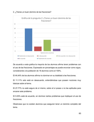 2. ¿Tienes un buen dominio de las fracciones?

Gráfica de la pregunta 2: ¿Tienes un buen dominio de las
fracciones?
12
10
8
6
4
2
0
Opinión de los alumnos
Totalmente en desacuerdo

En desacuerdo

De acuerdo

Ni de acuerdo ni en desacuerdo

Totalmente de acuerdo

De acuerdo a esta grafica la mayoría de los alumnos afirma tener problemas con
el uso de las fracciones. Expresado en porcentajes se puede enunciar como sigue,
considerando a la población de 18 alumnos como el 100%.
El 44.44% de los alumnos afirma no dominar en su totalidad a las fracciones.
El 11.11% solo está en desacuerdo, entendiéndose que poseen nociones muy
básicas sobre el tema.
El 27.77% no está seguro de sí mismo, sobre el sí posee o no las aptitudes para
encarar este problema.
El 5.55% está de acuerdo, en dominar ciertos problemas que impliquen el uso de
fracciones.
Obsérvese que no existen alumnos que aseguren tener un dominio completo del
tema.
60

 
