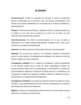 GLOSARIO

Constructivismo. Postula la necesidad de entregar al alumno herramientas
(generar andamiajes) que le permitan crear sus propios procedimientos para
resolver una situación problemática, lo cual implica que sus ideas se modifiquen y
siga aprendiendo.
Enfoque. Proviene del verbo enfocar, y significa la acción y el efecto de lograr que
la imagen de una cosa que se produce en el foco de una lente, se tome
claramente sobre determinada superficie.
Georreferenciación. Se refiere al posicionamiento con el que se define la
localización de un objeto espacial (representado mediante punto, vector, área,
volumen) en un sistema de coordenadas.
Hardware. Se refiere a todos los componentes físicos de una computadora.
Hipótesis. Es una idea que puede no ser verdadera, basada en información
previa. Su valor reside en la capacidad para establecer más relaciones entre los
hechos y explicar por qué se producen.
Investigación cualitativa. Es un método de investigación usado principalmente
en las ciencias sociales que se basa en cortes metodológicos basados en
principios teóricos tales como la fenomenología, la hermenéutica, la interacción
social empleando métodos de recolección de datos que son no cuantitativos, con
el propósito de explorar las relaciones sociales y describir la realidad tal como la
experimentan sus correspondientes protagonistas.
Investigación cuantitativa. Es aquella que permite examinar los datos de manera
científica, o más específicamente en forma numérica, generalmente con ayuda de
herramientas del campo de la estadística.
Metáfora. Consiste en la identificación entre dos términos, de tal manera que para
referirse a uno de ellos se nombra al otro.
67

 