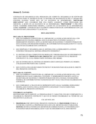 Anexo C. Contrato
CONTRATO DE DESARROLLO DEL PROGRAMA DE COMPUTO: DESARROLLO DE SOFTWARE
EDUCATIVO PARA EL BLOQUES III DE LA MATERIA DE MATEMATICAS DEL 6° GRADO DEL
COLEGIO GUENDA VIANI) QUE EN LO SUCESIVO SE DENOMINARA “SOFTWARE
EDUCATIVO”, QUE CELEBRAN POR UNA PARTE: LOGISOFT, COMO PRESTADOR DEL
SERVICIO, A QUIEN EN LO SUCESIVO SE LE DENOMINARA “PROVEEDOR” Y POR OTRA
PARTE: NASSHIRA HERNANDEZ MEDINA, A QUIEN EN LO SUCESIVO SE LE DENOMINARA
COMO “CLIENTE”, CONTRATO QUE CELEBRAN AMBAS PARTES DE CONFORMIDAD CON LAS
SIGUIENTES DECLARACIONES Y CLAUSULAS:
DECLARACIONES
DECLARA EL PROVEEDOR:
1. SER UNA EMPRESA CONSTITUIDA AL AMPARO DE LA LEGISLACION MEXICANA, CON
DOMICILIO EN COLONIA OBRERA, SAN JUAN BAUTISTA TUXTEPEC OAXACA Y
DEBIDAMENTE INSCRITA ANTE LA SECRETARIA DE HACIENDA Y CREDITO PÚBLICO DE
ESTA CIUDAD, CON REGISTRO FEDERAL DE CONTRIBUYENTES RAZIEL019837573 Y ES SU
VOLUNTAD CELEBRAR ESTE CONTRATO.
2.

QUE DISEÑARA Y DESARROLLARA EL SISTEMA CON LA HERRAMIENTA ATENEX
CONSTRUCTOR BAJO EL SISTEMA OPERATIVO WINDOWS 7.

3.

EL SISTEMA ESTARA COMPUESTO DE MODULOS Y PROGRAMAS QUE SE DESCRIBEN EN
EL DOCUMENTO “PROPUESTA DEL PROYECTO”, QUE CONSTITUYE EL PRESENTE
CONTRATO Y EL CUAL FORMA PARTE INTEGRAL DEL MISMO.

4.

QUE SE ENTREGARA EL SISTEMA EN MEDIOS ADECUADOS QUE PERMITA SU DEBIDA
UTILIZACION POR PARTE DEL CLIENTE.

5.

QUE CUENTA CON LOS RECURSOS TECNICOS Y HUMANOS PARA REALIZAR EL OBJETO
DEL PRESENTE CONTRATO.

DECLARA EL CLIENTE:
1. SER UNA EMPRESA CONSTITUIDA AL AMPARO DE LA LEGISLACION MEXICANA, CON
DOMICILIO EN CALLE CARRANZA, TUXTEPEC, Y DEBIDAMENTE INSCRITA ANTE LA
SECRETARIA DE HACIENDA Y CREDITO PUBLICO DE ESTA CIUDAD, CON REGISTRO
FEDERAL DE CONTRIBUYENTES VIANI2384182U309 Y ES SU VOLUNTAD CELEBRAR ESTE
CONTRATO.
2.

QUE COMPARECE A TRAVES DE SU REPRESENTANTE LEGAL NASSHIRA HERNANDEZ
MEDINA, QUE CUENTA CON LA SUFICIENTE CAPACIDAD Y FACULTADES PARA
CELEBRAR EL PRESENTE CONTRATO.

CELEBRAN LAS PARTES:
RECONOCERSE MUTUAMENTE LA PERSONALIDAD Y CARACTER CON QUE COMPARECEN A
CELEBRAR EL PRESENTE CONTRATO Y QUE ES SU DESEO CELEBRARLO AL TENOR DE LAS
SIGUIENTES CLAUSULAS.
CLAUSULAS
1.

PROPIEDAD: POR VIRTUD DEL PRESENTE CONTRATO, EL PROVEEDOR OTORGA A
FAVOR DEL CLIENTE LA PROPIEDAD EXCLUSIVA DE ARCHIVOS EJECUTABLES DEL
SISTEMA NO INCLUYENDO LOS ARCHIVOS DE CODIGO FUENTE, CUYOS MODULOS Y
FUNCIONES SERAN DESARROLLADAS Y QUE SE DESCRIBEN EN EL DOCUMENTO

73

 