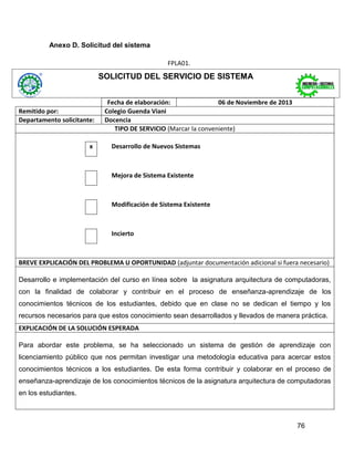 Anexo D. Solicitud del sistema
FPLA01.

SOLICITUD DEL SERVICIO DE SISTEMA

Remitido por:
Departamento solicitante:

x

Fecha de elaboración:
06 de Noviembre de 2013
Colegio Guenda Viani
Docencia
TIPO DE SERVICIO (Marcar la conveniente)
Desarrollo de Nuevos Sistemas

Mejora de Sistema Existente

Modificación de Sistema Existente

Incierto

BREVE EXPLICACIÓN DEL PROBLEMA U OPORTUNIDAD (adjuntar documentación adicional si fuera necesario)
Desarrollo e implementación del curso en línea sobre la asignatura arquitectura de computadoras,
con la finalidad de colaborar y contribuir en el proceso de enseñanza-aprendizaje de los
conocimientos técnicos de los estudiantes, debido que en clase no se dedican el tiempo y los
recursos necesarios para que estos conocimiento sean desarrollados y llevados de manera práctica.
EXPLICACIÓN DE LA SOLUCIÓN ESPERADA
Para abordar este problema, se ha seleccionado un sistema de gestión de aprendizaje con
licenciamiento público que nos permitan investigar una metodología educativa para acercar estos
conocimientos técnicos a los estudiantes. De esta forma contribuir y colaborar en el proceso de
enseñanza-aprendizaje de los conocimientos técnicos de la asignatura arquitectura de computadoras
en los estudiantes.

76

 