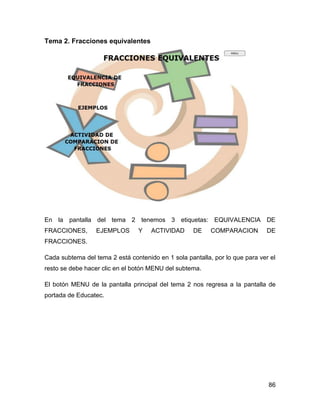 Tema 2. Fracciones equivalentes

En la pantalla del tema 2 tenemos 3 etiquetas: EQUIVALENCIA DE
FRACCIONES,

EJEMPLOS

Y

ACTIVIDAD

DE

COMPARACION

DE

FRACCIONES.
Cada subtema del tema 2 está contenido en 1 sola pantalla, por lo que para ver el
resto se debe hacer clic en el botón MENU del subtema.
El botón MENU de la pantalla principal del tema 2 nos regresa a la pantalla de
portada de Educatec.

86

 
