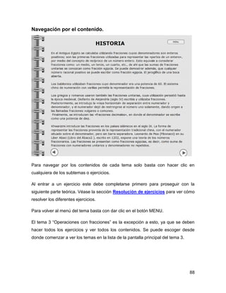 Navegación por el contenido.

Para navegar por los contenidos de cada tema solo basta con hacer clic en
cualquiera de los subtemas o ejercicios.
Al entrar a un ejercicio este debe completarse primero para proseguir con la
siguiente parte teórica. Véase la sección Resolución de ejercicios para ver cómo
resolver los diferentes ejercicios.
Para volver al menú del tema basta con dar clic en el botón MENU.
El tema 3 “Operaciones con fracciones” es la excepción a esto, ya que se deben
hacer todos los ejercicios y ver todos los contenidos. Se puede escoger desde
donde comenzar a ver los temas en la lista de la pantalla principal del tema 3.

88

 