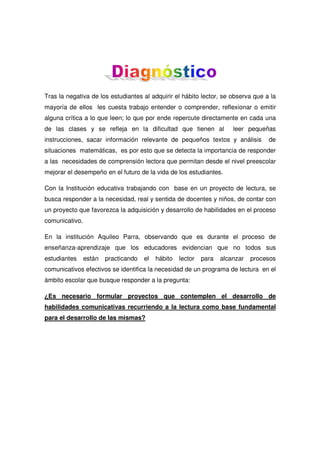 Tras la negativa de los estudiantes al adquirir el hábito lector, se observa que a la
mayoría de ellos les cuesta trabajo entender o comprender, reflexionar o emitir
alguna crítica a lo que leen; lo que por ende repercute directamente en cada una
de las clases y se refleja en la dificultad que tienen al

leer pequeñas

instrucciones, sacar información relevante de pequeños textos y análisis

de

situaciones matemáticas, es por esto que se detecta la importancia de responder
a las necesidades de comprensión lectora que permitan desde el nivel preescolar
mejorar el desempeño en el futuro de la vida de los estudiantes.
Con la Institución educativa trabajando con base en un proyecto de lectura, se
busca responder a la necesidad, real y sentida de docentes y niños, de contar con
un proyecto que favorezca la adquisición y desarrollo de habilidades en el proceso
comunicativo.
En la institución Aquileo Parra, observando que es durante el proceso de
enseñanza-aprendizaje que los educadores evidencian que no todos sus
estudiantes

están

practicando

el

hábito

lector

para

alcanzar

procesos

comunicativos efectivos se identifica la necesidad de un programa de lectura en el
ámbito escolar que busque responder a la pregunta:
¿Es necesario formular proyectos que contemplen el desarrollo de
habilidades comunicativas recurriendo a la lectura como base fundamental
para el desarrollo de las mismas?

 