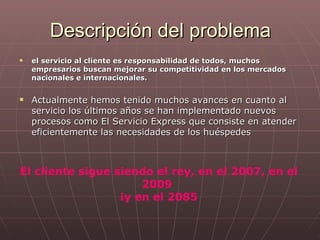 Descripción del problema el servicio al cliente es responsabilidad de todos, muchos empresarios buscan mejorar su competitividad en los mercados nacionales e internacionales.  Actualmente hemos tenido muchos avances en cuanto al servicio los últimos años se han implementado nuevos procesos como El Servicio Express que consiste en atender eficientemente las necesidades de los huéspedes El cliente sigue siendo el rey, en el 2007, en el 2009  ¡y en el 2085 