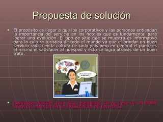 Propuesta de solución El propósito es llegar a que los corporativos y las personas entiendan la importancia del servicio en los hoteles que es fundamental para lograr una evolución. El tipo de sitio que se muestra es informativo para la cultura turística de todo el mundo ya que el brindar un buen servicio radica en la cultura de cada país pero en general el punto es el mismo el satisfacer al huésped y esto se logra através de un buen trato.  Podríamos describir toda esta información con la frase de UN BUEN SERVICIO RADICA EN LA EXCELENCIA DE UN HOTEL. 