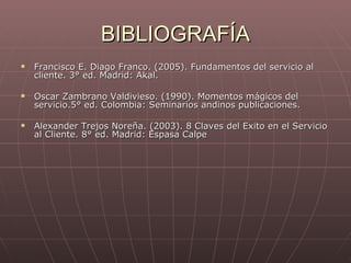 BIBLIOGRAFÍA Francisco E. Diago Franco. (2005). Fundamentos del servicio al cliente. 3° ed. Madrid: Akal. Oscar Zambrano Valdivieso. (1990). Momentos mágicos del servicio.5° ed. Colombia: Seminarios andinos publicaciones. Alexander Trejos Noreña. (2003). 8 Claves del Exito en el Servicio al Cliente. 8° ed. Madrid: Espasa Calpe 