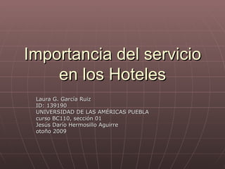 Importancia del servicio en los Hoteles Laura G. García Ruiz ID: 139190 UNIVERSIDAD DE LAS AMÉRICAS PUEBLA curso BC110, sección 01 Jesús Darío Hermosillo Aguirre otoño 2009 