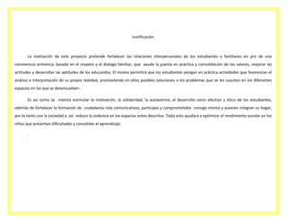 Justificación.

La realización de este proyecto pretende fortalecer las relaciones interpersonales de los estudiantes y familiares en pro de una
convivencia armónica, basada en el respeto y el dialogo familiar, que ayude la puesta en práctica y consolidación de los valores, mejorar las
actitudes y desarrollar las aptitudes de los educandos. El mismo permitirá que los estudiantes pongan en práctica actividades que favorezcan el
análisis e interpretación de su propia realidad, promoviendo en ellos posibles soluciones a los problemas que se les suscitan en los diferentes
espacios en los que se desenvuelven.
Es así como se intenta estimular la motivación, la solidaridad, la autoestima, el desarrollo socio afectivo y ético de los estudiantes,
además de fortalecer la formación de ciudadanos más comunicativos, participes y comprometidos consigo mismo y quienes integran su hogar,
por lo tanto con la sociedad y así reducir la violencia en los espacios antes descritos. Todo esto ayudara a optimizar el rendimiento escolar en los
niños que presentan dificultades y consolidar el aprendizaje.
.

 