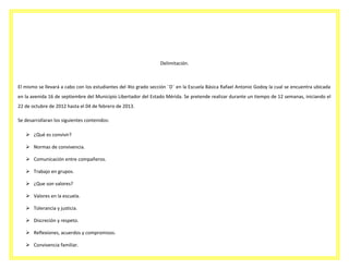 Delimitación.

El mismo se llevará a cabo con los estudiantes del 4to grado sección ¨D¨ en la Escuela Básica Rafael Antonio Godoy la cual se encuentra ubicada
en la avenida 16 de septiembre del Municipio Libertador del Estado Mérida. Se pretende realizar durante un tiempo de 12 semanas, iniciando el
22 de octubre de 2012 hasta el 04 de febrero de 2013.
Se desarrollaran los siguientes contenidos:
 ¿Qué es convivir?
 Normas de convivencia.
 Comunicación entre compañeros.
 Trabajo en grupos.
 ¿Que son valores?
 Valores en la escuela.
 Tolerancia y justicia.
 Discreción y respeto.
 Reflexiones, acuerdos y compromisos.
 Convivencia familiar.

 