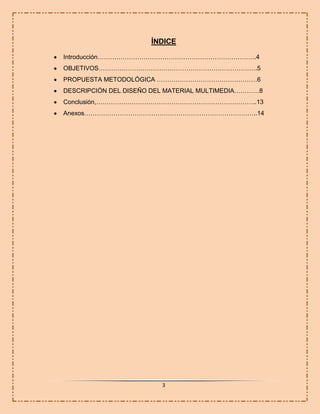 ÍNDICE
Introducción………………………………………………………………….4
OBJETIVOS………………………………………………………………….5
PROPUESTA METODOLÓGICA …………………………………………6
DESCRIPCIÓN DEL DISEÑO DEL MATERIAL MULTIMEDIA…………8
Conclusión,…………………………………………………………………..13
Anexos………………………………………………………………………..14

3

 