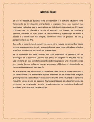 INTRODUCCIÓN

El uso de dispositivos digitales como el ordenador y el software educativo como
herramienta de investigación, manipulación y expresión tiene una cualidad muy
motivadora y atractiva para el alumnado de los distintos niveles educativos. El trabajo
cotidiano con

la informática permite al alumnado una intervención creativa y

personal, mantener un ritmo propio de descubrimiento y aprendizaje, así como el
acceso a la información más integral, permitiendo iniciar un proceso

del uso y

conocimiento de las TIC.
Con esto el docente ha de adquirir un nuevo rol y nuevos conocimientos, desde
conocer adecuadamente la red y sus posibilidades hasta como utilizarla en el aula y
enseñar a sus alumnos sus beneficios y desventajas.
En la actualidad, los niños asumen con total normalidad la presencia de las
tecnologías en la sociedad. Conviven con ellas y las adoptan sin dificultad para su
uso cotidiano. En este sentido los docentes debemos propiciar una educación acorde
con nuestro tiempo realizando nuevas propuestas didácticas e introduciendo las
herramientas necesarias para este fin.
Es a la edad de tres años cuando la mayoría de niños tienen el primer contacto con
un centro escolar, y a diferencia de épocas anteriores, en las cuales no se otorgaba
gran importancia a esta etapa de la educación Infantil, en la actualidad se considera
relevante, ya que sienta las bases de futuros aprendizajes, se adquieren hábitos de
conducta y de convivencia, suceden grandes cambios de crecimiento intelectual,
adquieren gran capacidad de aprendizaje.

4

 