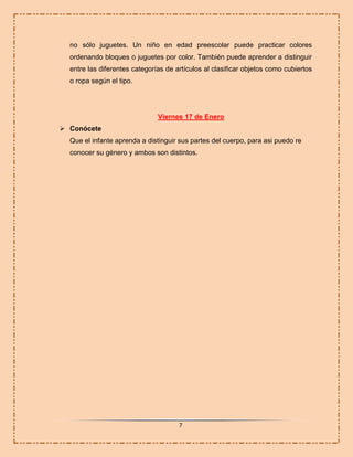 no sólo juguetes. Un niño en edad preescolar puede practicar colores
ordenando bloques o juguetes por color. También puede aprender a distinguir
entre las diferentes categorías de artículos al clasificar objetos como cubiertos
o ropa según el tipo.

Viernes 17 de Enero
 Conócete
Que el infante aprenda a distinguir sus partes del cuerpo, para asi puedo re
conocer su género y ambos son distintos.

7

 