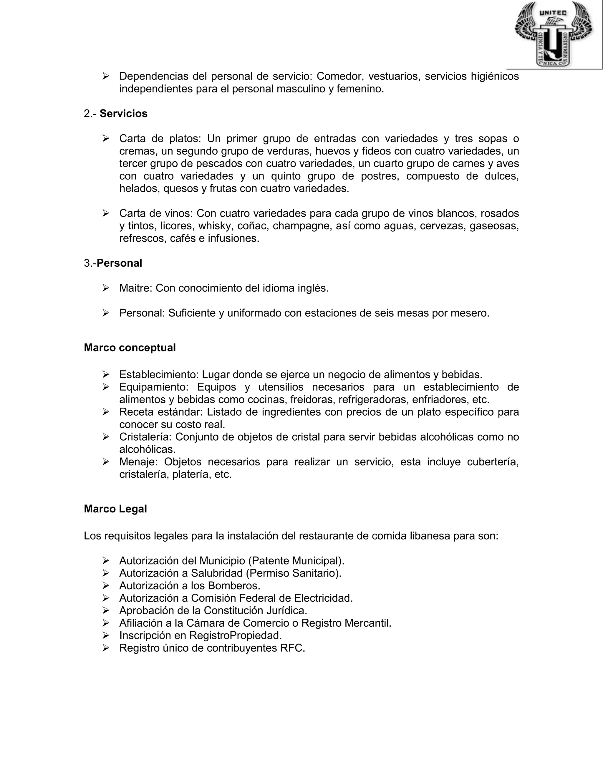  Dependencias del personal de servicio: Comedor, vestuarios, servicios higiénicos
independientes para el personal masculino y femenino.
2.- Servicios
 Carta de platos: Un primer grupo de entradas con variedades y tres sopas o
cremas, un segundo grupo de verduras, huevos y fideos con cuatro variedades, un
tercer grupo de pescados con cuatro variedades, un cuarto grupo de carnes y aves
con cuatro variedades y un quinto grupo de postres, compuesto de dulces,
helados, quesos y frutas con cuatro variedades.
 Carta de vinos: Con cuatro variedades para cada grupo de vinos blancos, rosados
y tintos, licores, whisky, coñac, champagne, así como aguas, cervezas, gaseosas,
refrescos, cafés e infusiones.
3.-Personal
 Maitre: Con conocimiento del idioma inglés.
 Personal: Suficiente y uniformado con estaciones de seis mesas por mesero.
Marco conceptual
 Establecimiento: Lugar donde se ejerce un negocio de alimentos y bebidas.
 Equipamiento: Equipos y utensilios necesarios para un establecimiento de
alimentos y bebidas como cocinas, freidoras, refrigeradoras, enfriadores, etc.
 Receta estándar: Listado de ingredientes con precios de un plato específico para
conocer su costo real.
 Cristalería: Conjunto de objetos de cristal para servir bebidas alcohólicas como no
alcohólicas.
 Menaje: Objetos necesarios para realizar un servicio, esta incluye cubertería,
cristalería, platería, etc.
Marco Legal
Los requisitos legales para la instalación del restaurante de comida libanesa para son:
 Autorización del Municipio (Patente Municipal).
 Autorización a Salubridad (Permiso Sanitario).
 Autorización a los Bomberos.
 Autorización a Comisión Federal de Electricidad.
 Aprobación de la Constitución Jurídica.
 Afiliación a la Cámara de Comercio o Registro Mercantil.
 Inscripción en RegistroPropiedad.
 Registro único de contribuyentes RFC.
 