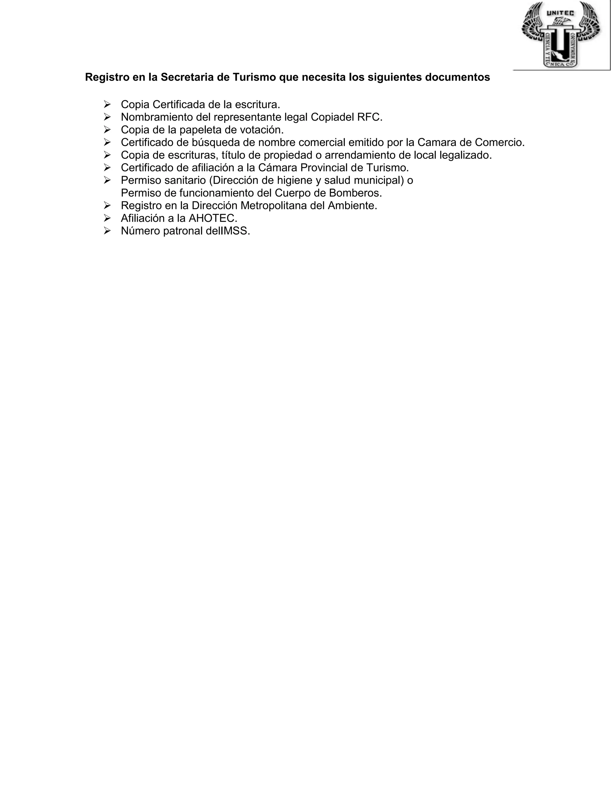 Registro en la Secretaria de Turismo que necesita los siguientes documentos
 Copia Certificada de la escritura.
 Nombramiento del representante legal Copiadel RFC.
 Copia de la papeleta de votación.
 Certificado de búsqueda de nombre comercial emitido por la Camara de Comercio.
 Copia de escrituras, título de propiedad o arrendamiento de local legalizado.
 Certificado de afiliación a la Cámara Provincial de Turismo.
 Permiso sanitario (Dirección de higiene y salud municipal) o
Permiso de funcionamiento del Cuerpo de Bomberos.
 Registro en la Dirección Metropolitana del Ambiente.
 Afiliación a la AHOTEC.
 Número patronal delIMSS.
 
