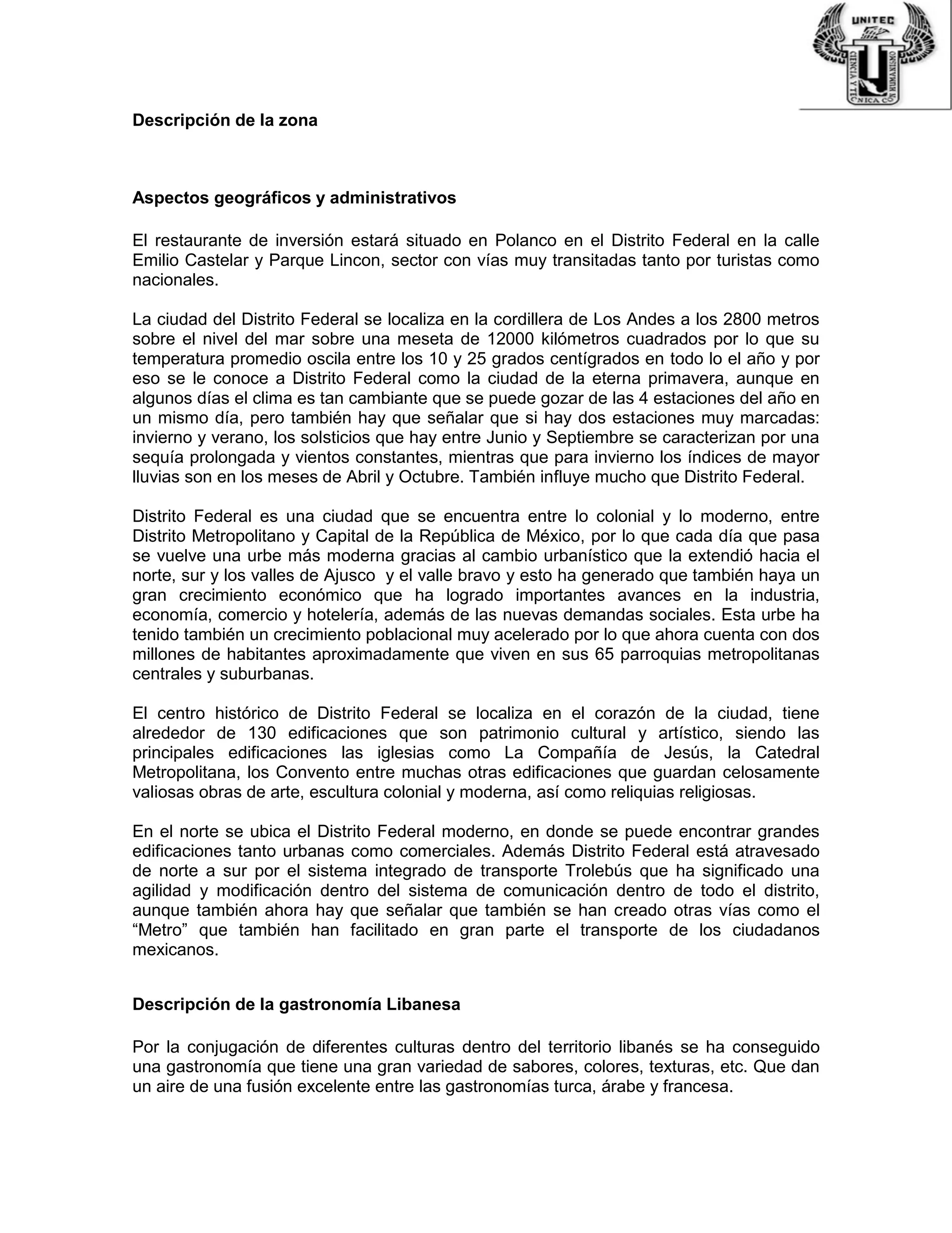 Descripción de la zona
Aspectos geográficos y administrativos
El restaurante de inversión estará situado en Polanco en el Distrito Federal en la calle
Emilio Castelar y Parque Lincon, sector con vías muy transitadas tanto por turistas como
nacionales.
La ciudad del Distrito Federal se localiza en la cordillera de Los Andes a los 2800 metros
sobre el nivel del mar sobre una meseta de 12000 kilómetros cuadrados por lo que su
temperatura promedio oscila entre los 10 y 25 grados centígrados en todo lo el año y por
eso se le conoce a Distrito Federal como la ciudad de la eterna primavera, aunque en
algunos días el clima es tan cambiante que se puede gozar de las 4 estaciones del año en
un mismo día, pero también hay que señalar que si hay dos estaciones muy marcadas:
invierno y verano, los solsticios que hay entre Junio y Septiembre se caracterizan por una
sequía prolongada y vientos constantes, mientras que para invierno los índices de mayor
lluvias son en los meses de Abril y Octubre. También influye mucho que Distrito Federal.
Distrito Federal es una ciudad que se encuentra entre lo colonial y lo moderno, entre
Distrito Metropolitano y Capital de la República de México, por lo que cada día que pasa
se vuelve una urbe más moderna gracias al cambio urbanístico que la extendió hacia el
norte, sur y los valles de Ajusco y el valle bravo y esto ha generado que también haya un
gran crecimiento económico que ha logrado importantes avances en la industria,
economía, comercio y hotelería, además de las nuevas demandas sociales. Esta urbe ha
tenido también un crecimiento poblacional muy acelerado por lo que ahora cuenta con dos
millones de habitantes aproximadamente que viven en sus 65 parroquias metropolitanas
centrales y suburbanas.
El centro histórico de Distrito Federal se localiza en el corazón de la ciudad, tiene
alrededor de 130 edificaciones que son patrimonio cultural y artístico, siendo las
principales edificaciones las iglesias como La Compañía de Jesús, la Catedral
Metropolitana, los Convento entre muchas otras edificaciones que guardan celosamente
valiosas obras de arte, escultura colonial y moderna, así como reliquias religiosas.
En el norte se ubica el Distrito Federal moderno, en donde se puede encontrar grandes
edificaciones tanto urbanas como comerciales. Además Distrito Federal está atravesado
de norte a sur por el sistema integrado de transporte Trolebús que ha significado una
agilidad y modificación dentro del sistema de comunicación dentro de todo el distrito,
aunque también ahora hay que señalar que también se han creado otras vías como el
“Metro” que también han facilitado en gran parte el transporte de los ciudadanos
mexicanos.
Descripción de la gastronomía Libanesa
Por la conjugación de diferentes culturas dentro del territorio libanés se ha conseguido
una gastronomía que tiene una gran variedad de sabores, colores, texturas, etc. Que dan
un aire de una fusión excelente entre las gastronomías turca, árabe y francesa.
 