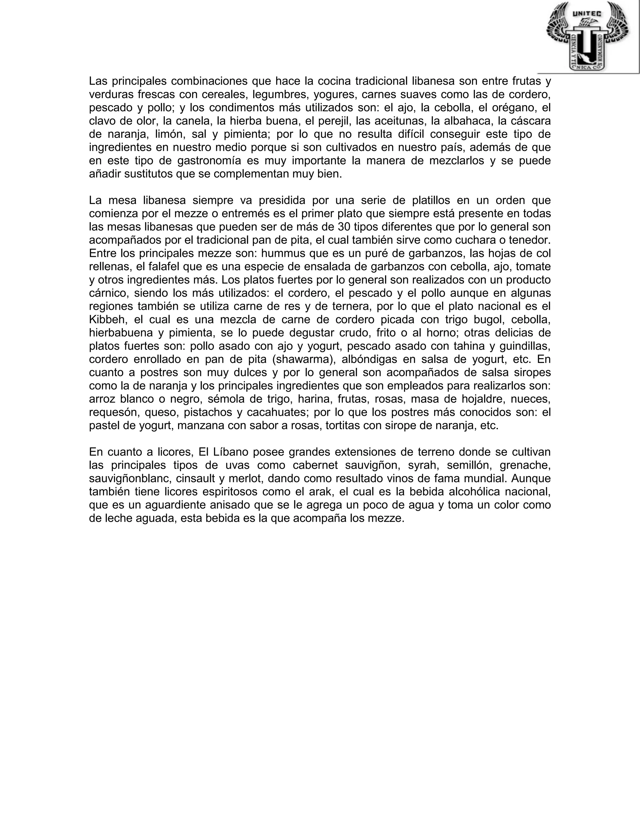 Las principales combinaciones que hace la cocina tradicional libanesa son entre frutas y
verduras frescas con cereales, legumbres, yogures, carnes suaves como las de cordero,
pescado y pollo; y los condimentos más utilizados son: el ajo, la cebolla, el orégano, el
clavo de olor, la canela, la hierba buena, el perejil, las aceitunas, la albahaca, la cáscara
de naranja, limón, sal y pimienta; por lo que no resulta difícil conseguir este tipo de
ingredientes en nuestro medio porque si son cultivados en nuestro país, además de que
en este tipo de gastronomía es muy importante la manera de mezclarlos y se puede
añadir sustitutos que se complementan muy bien.
La mesa libanesa siempre va presidida por una serie de platillos en un orden que
comienza por el mezze o entremés es el primer plato que siempre está presente en todas
las mesas libanesas que pueden ser de más de 30 tipos diferentes que por lo general son
acompañados por el tradicional pan de pita, el cual también sirve como cuchara o tenedor.
Entre los principales mezze son: hummus que es un puré de garbanzos, las hojas de col
rellenas, el falafel que es una especie de ensalada de garbanzos con cebolla, ajo, tomate
y otros ingredientes más. Los platos fuertes por lo general son realizados con un producto
cárnico, siendo los más utilizados: el cordero, el pescado y el pollo aunque en algunas
regiones también se utiliza carne de res y de ternera, por lo que el plato nacional es el
Kibbeh, el cual es una mezcla de carne de cordero picada con trigo bugol, cebolla,
hierbabuena y pimienta, se lo puede degustar crudo, frito o al horno; otras delicias de
platos fuertes son: pollo asado con ajo y yogurt, pescado asado con tahina y guindillas,
cordero enrollado en pan de pita (shawarma), albóndigas en salsa de yogurt, etc. En
cuanto a postres son muy dulces y por lo general son acompañados de salsa siropes
como la de naranja y los principales ingredientes que son empleados para realizarlos son:
arroz blanco o negro, sémola de trigo, harina, frutas, rosas, masa de hojaldre, nueces,
requesón, queso, pistachos y cacahuates; por lo que los postres más conocidos son: el
pastel de yogurt, manzana con sabor a rosas, tortitas con sirope de naranja, etc.
En cuanto a licores, El Líbano posee grandes extensiones de terreno donde se cultivan
las principales tipos de uvas como cabernet sauvigñon, syrah, semillón, grenache,
sauvigñonblanc, cinsault y merlot, dando como resultado vinos de fama mundial. Aunque
también tiene licores espiritosos como el arak, el cual es la bebida alcohólica nacional,
que es un aguardiente anisado que se le agrega un poco de agua y toma un color como
de leche aguada, esta bebida es la que acompaña los mezze.
 