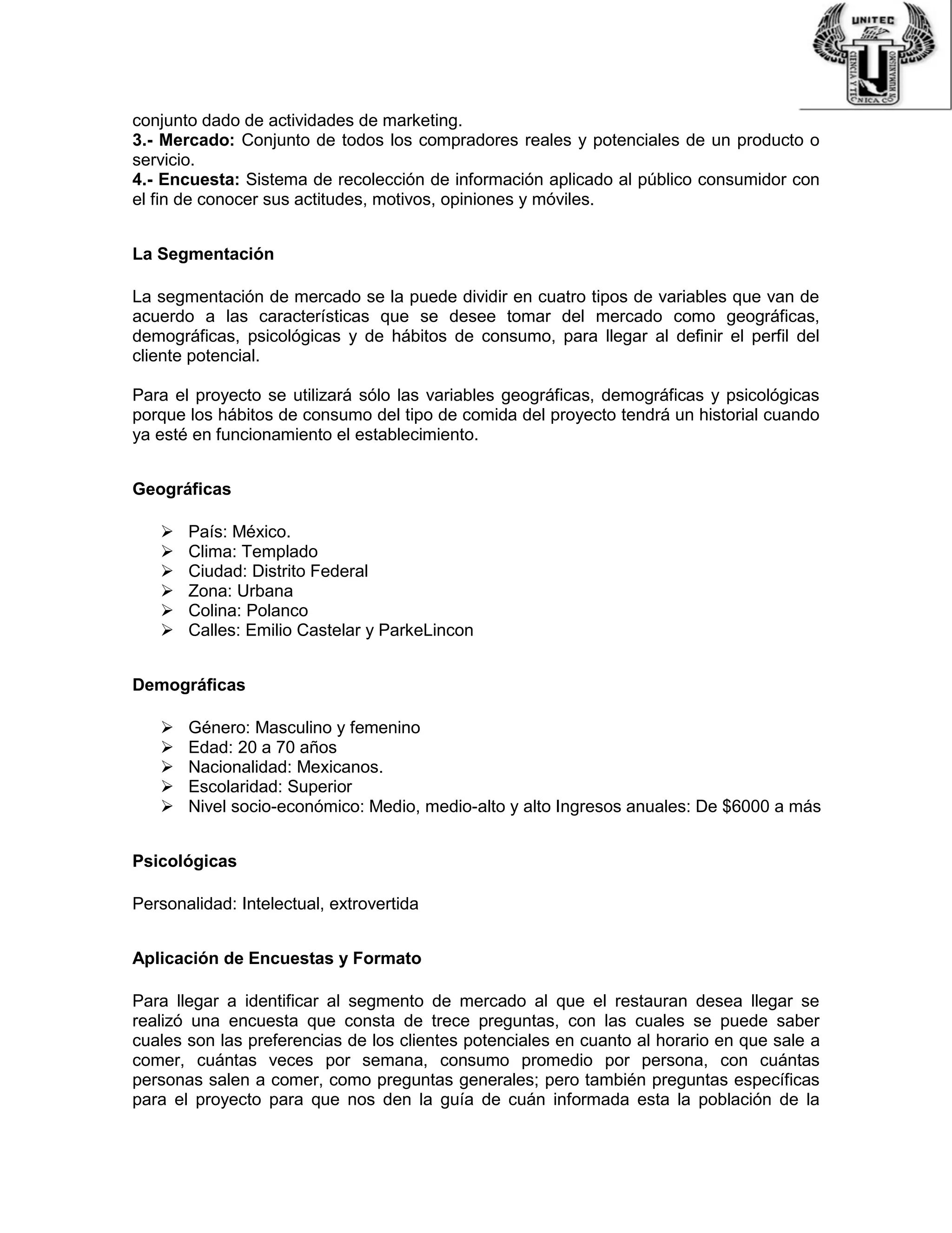 conjunto dado de actividades de marketing.
3.- Mercado: Conjunto de todos los compradores reales y potenciales de un producto o
servicio.
4.- Encuesta: Sistema de recolección de información aplicado al público consumidor con
el fin de conocer sus actitudes, motivos, opiniones y móviles.
La Segmentación
La segmentación de mercado se la puede dividir en cuatro tipos de variables que van de
acuerdo a las características que se desee tomar del mercado como geográficas,
demográficas, psicológicas y de hábitos de consumo, para llegar al definir el perfil del
cliente potencial.
Para el proyecto se utilizará sólo las variables geográficas, demográficas y psicológicas
porque los hábitos de consumo del tipo de comida del proyecto tendrá un historial cuando
ya esté en funcionamiento el establecimiento.
Geográficas
 País: México.
 Clima: Templado
 Ciudad: Distrito Federal
 Zona: Urbana
 Colina: Polanco
 Calles: Emilio Castelar y ParkeLincon
Demográficas
 Género: Masculino y femenino
 Edad: 20 a 70 años
 Nacionalidad: Mexicanos.
 Escolaridad: Superior
 Nivel socio-económico: Medio, medio-alto y alto Ingresos anuales: De $6000 a más
Psicológicas
Personalidad: Intelectual, extrovertida
Aplicación de Encuestas y Formato
Para llegar a identificar al segmento de mercado al que el restauran desea llegar se
realizó una encuesta que consta de trece preguntas, con las cuales se puede saber
cuales son las preferencias de los clientes potenciales en cuanto al horario en que sale a
comer, cuántas veces por semana, consumo promedio por persona, con cuántas
personas salen a comer, como preguntas generales; pero también preguntas específicas
para el proyecto para que nos den la guía de cuán informada esta la población de la
 
