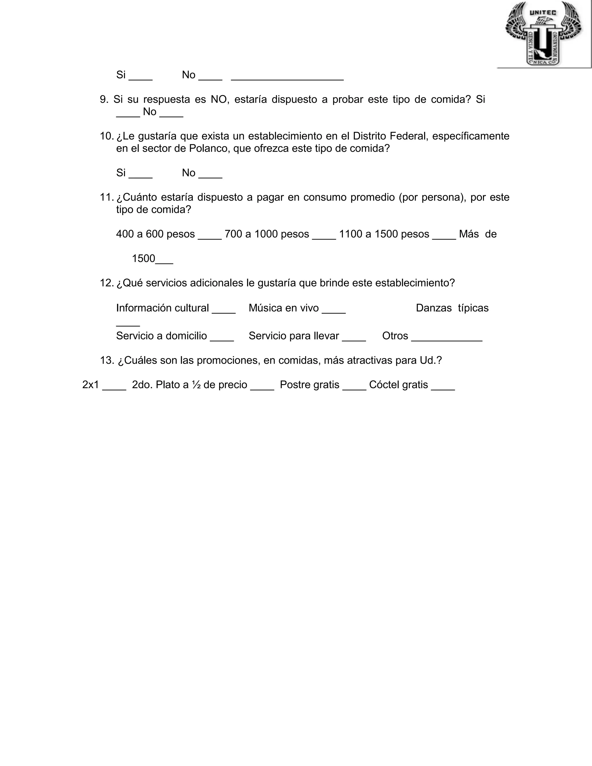 Si ____ No ____ ___________________
9. Si su respuesta es NO, estaría dispuesto a probar este tipo de comida? Si
____ No ____
10. ¿Le gustaría que exista un establecimiento en el Distrito Federal, específicamente
en el sector de Polanco, que ofrezca este tipo de comida?
Si ____ No ____
11. ¿Cuánto estaría dispuesto a pagar en consumo promedio (por persona), por este
tipo de comida?
400 a 600 pesos ____ 700 a 1000 pesos ____ 1100 a 1500 pesos ____ Más de
1500___
12. ¿Qué servicios adicionales le gustaría que brinde este establecimiento?
Información cultural ____ Música en vivo ____ Danzas típicas
____
Servicio a domicilio ____ Servicio para llevar ____ Otros ____________
13. ¿Cuáles son las promociones, en comidas, más atractivas para Ud.?
2x1 ____ 2do. Plato a ½ de precio ____ Postre gratis ____ Cóctel gratis ____
 