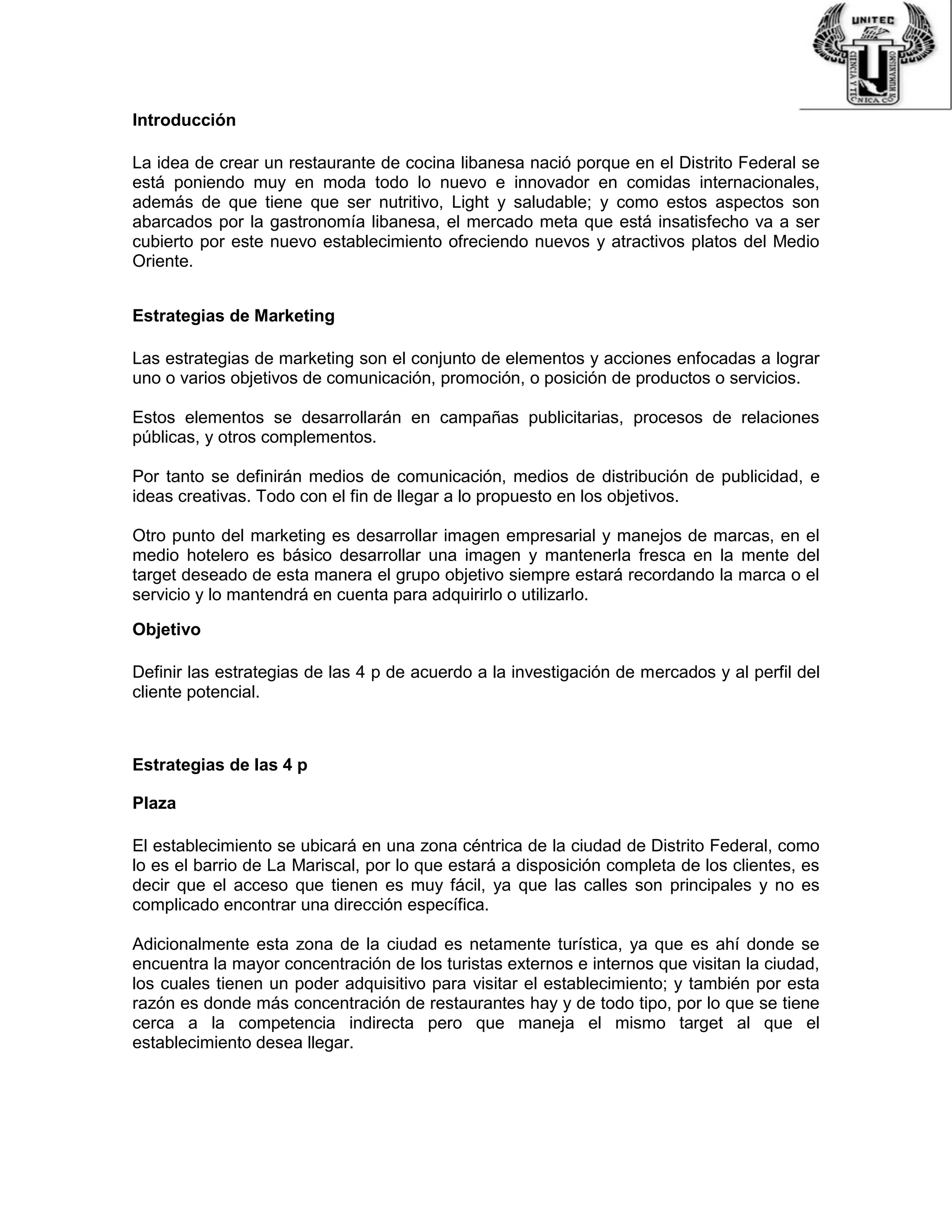 Introducción
La idea de crear un restaurante de cocina libanesa nació porque en el Distrito Federal se
está poniendo muy en moda todo lo nuevo e innovador en comidas internacionales,
además de que tiene que ser nutritivo, Light y saludable; y como estos aspectos son
abarcados por la gastronomía libanesa, el mercado meta que está insatisfecho va a ser
cubierto por este nuevo establecimiento ofreciendo nuevos y atractivos platos del Medio
Oriente.
Estrategias de Marketing
Las estrategias de marketing son el conjunto de elementos y acciones enfocadas a lograr
uno o varios objetivos de comunicación, promoción, o posición de productos o servicios.
Estos elementos se desarrollarán en campañas publicitarias, procesos de relaciones
públicas, y otros complementos.
Por tanto se definirán medios de comunicación, medios de distribución de publicidad, e
ideas creativas. Todo con el fin de llegar a lo propuesto en los objetivos.
Otro punto del marketing es desarrollar imagen empresarial y manejos de marcas, en el
medio hotelero es básico desarrollar una imagen y mantenerla fresca en la mente del
target deseado de esta manera el grupo objetivo siempre estará recordando la marca o el
servicio y lo mantendrá en cuenta para adquirirlo o utilizarlo.
Objetivo
Definir las estrategias de las 4 p de acuerdo a la investigación de mercados y al perfil del
cliente potencial.
Estrategias de las 4 p
Plaza
El establecimiento se ubicará en una zona céntrica de la ciudad de Distrito Federal, como
lo es el barrio de La Mariscal, por lo que estará a disposición completa de los clientes, es
decir que el acceso que tienen es muy fácil, ya que las calles son principales y no es
complicado encontrar una dirección específica.
Adicionalmente esta zona de la ciudad es netamente turística, ya que es ahí donde se
encuentra la mayor concentración de los turistas externos e internos que visitan la ciudad,
los cuales tienen un poder adquisitivo para visitar el establecimiento; y también por esta
razón es donde más concentración de restaurantes hay y de todo tipo, por lo que se tiene
cerca a la competencia indirecta pero que maneja el mismo target al que el
establecimiento desea llegar.
 