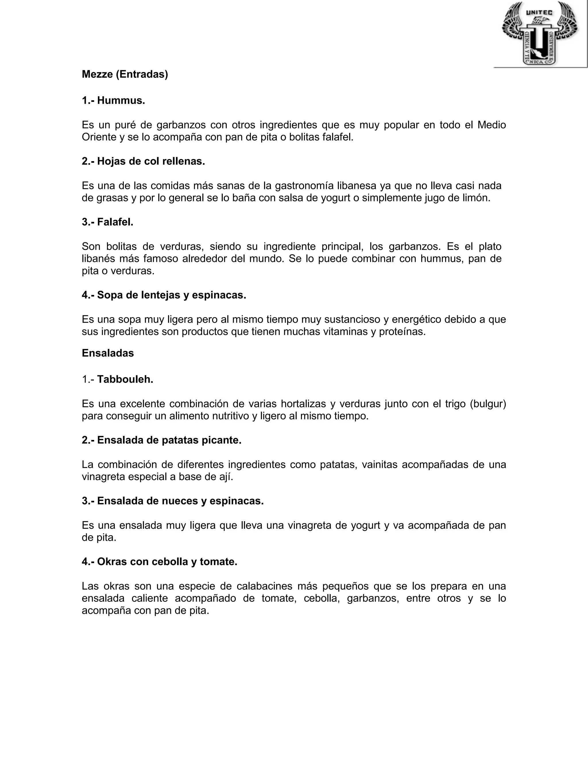 Mezze (Entradas)
1.- Hummus.
Es un puré de garbanzos con otros ingredientes que es muy popular en todo el Medio
Oriente y se lo acompaña con pan de pita o bolitas falafel.
2.- Hojas de col rellenas.
Es una de las comidas más sanas de la gastronomía libanesa ya que no lleva casi nada
de grasas y por lo general se lo baña con salsa de yogurt o simplemente jugo de limón.
3.- Falafel.
Son bolitas de verduras, siendo su ingrediente principal, los garbanzos. Es el plato
libanés más famoso alrededor del mundo. Se lo puede combinar con hummus, pan de
pita o verduras.
4.- Sopa de lentejas y espinacas.
Es una sopa muy ligera pero al mismo tiempo muy sustancioso y energético debido a que
sus ingredientes son productos que tienen muchas vitaminas y proteínas.
Ensaladas
1.- Tabbouleh.
Es una excelente combinación de varias hortalizas y verduras junto con el trigo (bulgur)
para conseguir un alimento nutritivo y ligero al mismo tiempo.
2.- Ensalada de patatas picante.
La combinación de diferentes ingredientes como patatas, vainitas acompañadas de una
vinagreta especial a base de ají.
3.- Ensalada de nueces y espinacas.
Es una ensalada muy ligera que lleva una vinagreta de yogurt y va acompañada de pan
de pita.
4.- Okras con cebolla y tomate.
Las okras son una especie de calabacines más pequeños que se los prepara en una
ensalada caliente acompañado de tomate, cebolla, garbanzos, entre otros y se lo
acompaña con pan de pita.
 
